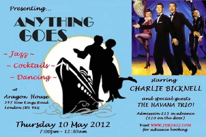Presenting...  ANYTHING GOES - Jazz, Cocktails, Dancing - at Aragon House, 247 New Kings Road, London SW6 4XG, Thursday 10 May, starring CHARLIE BICKNELL and special guests THE HAVANA TRIO! Admission £15 (or £20 on the door) - Visit WWW.JBHJAZZ.COM for advance booking